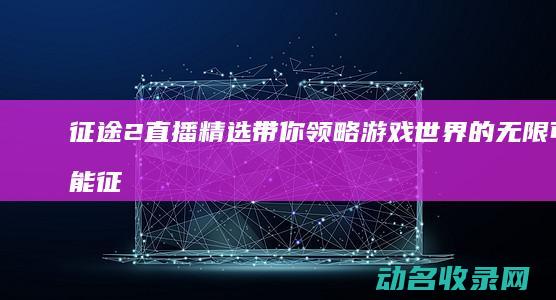 征途2直播精选 带你领略游戏世界的无限可能 (征途2手游直播视频)
