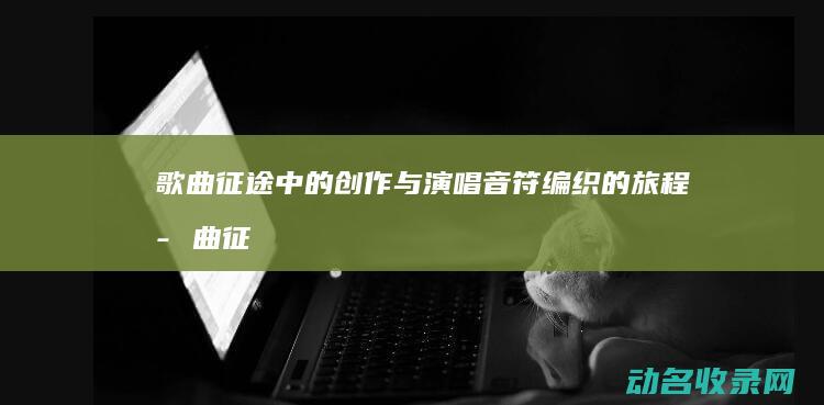 歌曲征途中的创作与演唱 音符编织的旅程 (歌曲征途的意义)