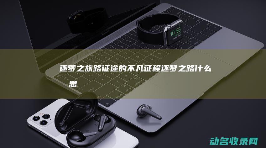 逐梦之旅 路征途的不凡征程 (逐梦之路什么意思)