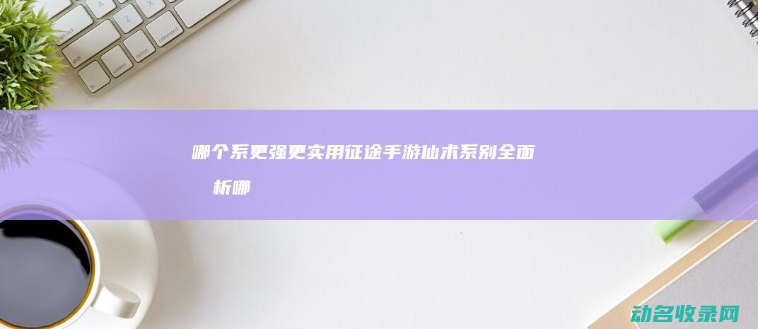 哪个系更强更实用 征途手游仙术系别全面分析 (哪个系最厉害)