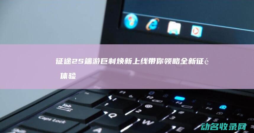 征途2S 端游巨制焕新上线 带你领略全新征途体验 (征途2s端游停服了吗)